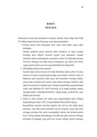 46

BAB IV
PENUTUP

Berdasarkan uraian dan pembahasan mengenai Aplikasi Sistem Bagi Hasil Pada
PT. Bhakti Agung Pratama Semarang, maka dapat disimpulkan:
1. Penting adanya nilai perjuangan Islam untuk umat dalam segala aspek
kehidupan.
Sebagai gambaran potret ekonomi Islam, Pumanisa ini dapat menjadi
kerangka dasar aplikasi ekonomi syariah yang diharapkan menjadi
akseleritas dalam pembangunan masyarakat madani di lingkungan kampus
Unissula. Sehingga kita tidak hanya mengkajinya saja dalam hal teoritis
supaya generasi khairu ummah yang didambakan pun dapat lahir.
2. Menangkap peluang usaha pujasera.
Tertarik dalam dunia ekonomi bila tidak dibuktikan dalam sektor riil maka
ekonomi ini hanya menjadi perbincangan semu belaka. Pesatnya bisnis di
Indonesia pada umumnya tidak hanya dari kebutuhan fisiologis belaka,
namun juga berangkat dari analisa yang matang sehingga implikasi yang
dapat kita peroleh itu berbuah manis. Dengan bertambahnya pengembangan
usaha yang dilakukan PT. BAP Semarang ini di jangka panjang mampu
mengakomodasi kebutuhan-kebutuhan tenaga-tenaga professional yang
dididik oleh Unissula.
3. Selain itu akan menjadi unit usaha yang menguntungkan bagi Lembaga
Pengembangan Usaha ( LPU ) Yayasan Badan Wakaf Sultan Agung.
Kompleksitas masalah senantiasa digeluti dari hari ke hari dalam dunia
pekerjaan, dan tidak jarang dibumbui sensasi kompetisi yang tiada henti
sehingga memaksa kita untuk menunjukkan kualitas dan professionalitas
kerja. Seiring dengan perkembangan masalah pun juga menemui berbagai
perubahan di lapangan yang perlu kita cermati sebagai sebuah tantangan

 