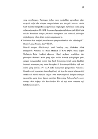 47

yang membangun. Tantangan inilah yang menjadikan perusahaan akan
menjadi maju bila mampu mengendalikan atau menjadi mundur karena
tidak mampu mengendalikan perubahan lingkungan. Perubahan inilah yang
sedang diupayakan PT. BAP Semarang bermetamorfosis menjadi lebih baik
melalui Pumanisa dengan penataan managemen dan memulai penerapan
nilai ekonomi Islam dalam sistem perusahaannya.
4. Pumanisa akan menjadi pusat layanan yang memberikan nilai lebih bagi PT.
Bhakti Agung Pratama dan YBWSA.
Diawali dengan dilakukannya studi banding yang dilakukan pihak
manajemen Pumanisa ke Bazar Madinah di Kota Depok milik Bapak
Muhaimin Iqbal (praktisi ekonomi Islam) terdapat pendidikan dan
penerapan ekonomi Islam yang nyata dalam konsep perdagangan yaitu
dengan menggunakan sistem bagi hasil. Fenomena inilah yang dijadikan
inspirasi penerapan yang sama diterapkan di Semarang dilakukan oleh unit
usaha yang dimiliki PT BAP pada manajemen pengelolaan Pumanisa.
Konsekwensi penerapan sistem bagi hasil ini akan berpotensi adanya nilai
ibadah dan bisnis menjadi sangat kental tanpa terpisah, dengan semangat
rasionalitas yang tinggi dalam menjalani Islam yang Rahmatal Lil Alamin
semoga akan terjaga nilai ke-Islami-an kita di segi ritual maupun segi
kehidupan sosialnya.

 