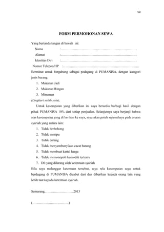 50

FORM PERMOHONAN SEWA
Yang bertanda tangan di bawah ini:
Nama

:……………………………………………………………

Alamat

:……………………………………………………………

Identitas Diri

:……………………………………………………………

Nomor Telepon/HP

:……………………………………………………………

Berminat untuk bergabung sebagai pedagang di PUMANISA, dengan kategori
jenis barang:
1. Makanan Jadi
2. Makanan Ringan
3. Minuman
(Lingkari salah satu),
Untuk kesempatan yang diberikan ini saya bersedia barbagi hasil dengan
pihak PUMANISA 10% dari setiap penjualan. Selanjutnya saya berjanji bahwa
atas kesempatan yang di berikan ke saya, saya akan patuh sepenuhnya pada aturan
syariah yang antara lain:
1. Tidak berbohong
2. Tidak menipu
3. Tidak curang
4. Tidak menyembunyikan cacat barang
5. Tidak membuat kartal harga
6. Tidak memonopoli komoditi tertentu
7. Dll yang dilarang oleh ketentuan syariah
Bila saya melanggar ketentuan tersebut, saya rela kesempatan saya untuk
berdagang di PUMANISA dicabut dari dan diberikan kepada orang lain yang
lebih taat kepada ketentuan syariah.

Semarang,……………………..2013

(……………………………)

 