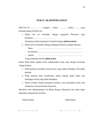 53

SURAT AKAD/PERJANJIAN
Pada hari ini…………………tanggal……bulan……………..tahun…………yang
bertanda tangan di bawah ini:
1. Dalam

hal

ini

bertindak

sebagai

pengelola

Pumanisa

yang

beralamat…………………………….
Selanjutnya dalam perjanjian ini disebut sebagai pihak pertama
2. Dalam hal ini bertindak sebagai pedagang Pumanisa, dengan identitas
-

Nama

-

No Identitas :…………………………………………………………

-

Alamat

:…………………………………………………………

:…………………………………………………………

Yang selanjutnya disebut pihak kedua
Kedua belah pihak sepakat untuk melaksanakan kerja sama dengan ketentuan
sebagai berikut:
1. Pihak pertama mematuhi aturan-aturan yang sudah ditetapkan oleh pihak
pertama
2. Pihak pertama akan memberikan sanksi kepada pihak kedua jika
melanggar aturan yang sudah ditetapkan
3. Sanksi tersebut berupa peringatan pertama, surat peringatan kedua, dan
selanjutnya surat pemutusan kerjasama
Demikian surat akad/perjanjian ini dibuat dengan sebenarnya dan untuk dapat
digunakan sebagaimana mestinya

Pihak Pertama

Pihak Kedua

(……..........................)

(………………………)

 