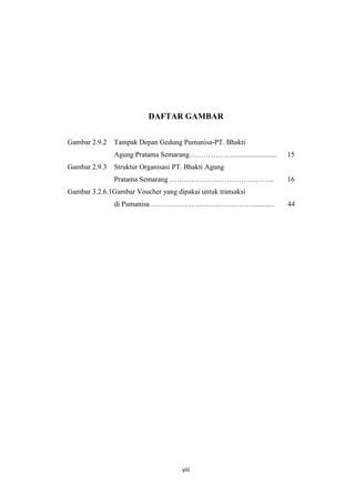 DAFTAR GAMBAR
Gambar 2.9.2

Tampak Depan Gedung Pumanisa-PT. Bhakti
Agung Pratama Semarang……………….........................

Gambar 2.9.3

15

Struktur Organisasi PT. Bhakti Agung
Pratama Semarang ……………………………………..

16

Gambar 3.2.6.1Gambar Voucher yang dipakai untuk transaksi
di Pumanisa …………………………………….............

viii

44

 