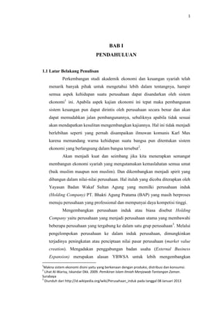 1

BAB I
PENDAHULUAN
1.1 Latar Belakang Penulisan
Perkembangan studi akademik ekonomi dan keuangan syariah telah
menarik banyak pihak untuk mengetahui lebih dalam tentangnya, hampir
semua aspek kehidupan suatu perusahaan dapat disandarkan oleh sistem
ekonomi1 ini. Apabila aspek kajian ekonomi ini tepat maka pembangunan
sistem keuangan pun dapat dirintis oleh perusahaan secara benar dan akan
dapat memudahkan jalan pembangunannya, sebaliknya apabila tidak sesuai
akan mendapatkan kesulitan mengembangkan kajiannya. Hal ini tidak menjadi
berlebihan seperti yang pernah disampaikan ilmuwan komunis Karl Max
karena memandang warna kehidupan suatu bangsa pun ditentukan sistem
ekonomi yang berlangsung dalam bangsa tersebut2.
Akan menjadi kuat dan seimbang jika kita menerapkan semangat
membangun ekonomi syariah yang mengutamakan kemaslahatan semua umat
(baik muslim maupun non muslim). Dan dikembangkan menjadi spirit yang
dibangun dalam nilai-nilai perusahaan. Hal itulah yang dicoba diterapkan oleh
Yayasan Badan Wakaf Sultan Agung yang memilki perusahaan induk
(Holding Company) PT. Bhakti Agung Pratama (BAP) yang masih berproses
menuju perusahaan yang professional dan mempunyai daya kompetisi tinggi.
Mengembangkan perusahaan induk atau biasa disebut Holding
Company yaitu perusahaan yang menjadi perusahaan utama yang membawahi
beberapa perusahaan yang tergabung ke dalam satu grup perusahaan 3. Melalui
pengelompokan perusahaan ke dalam induk perusahaan, dimungkinkan
terjadinya peningkatan atau penciptaan nilai pasar perusahaan (market value
creation). Mengadakan penggabungan badan usaha (External Business
Expansion) merupakan alasan YBWSA untuk lebih mengembangkan
1

Makna sistem ekonomi disini yaitu yang berkenaan dengan produksi, distribusi dan konsumsi.
Lihat Al-Warisy, Iskandar Dkk. 2009. Pemikiran Islam Ilmiah Menjawab Tantangan Zaman.
Surabaya
3
Diunduh dari http://id.wikipedia.org/wiki/Perusahaan_induk pada tanggal 08 Januari 2013
2

 