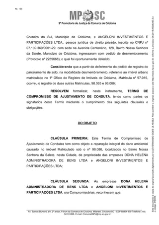 9ª Promotoria de Justiça da Comarca de Criciúma

Cruzeiro do Sul, Município de Criciúma, e ANGELONI INVESTIMENTOS E
PARTICIPAÇÕES LTDA., pessoa jurídica de direito privado, inscrita no CNPJ nº
07.139.369/0001-29, com sede na Avenida Centenário, 128, Bairro Nossa Senhora
da Salete, Município de Criciúma, ingressaram com pedido de desmembramento
(Protocolo nº 2289668), o qual foi oportunamente deferido;
Considerando que a partir do deferimento do pedido de registro do
parcelamento de solo, na modalidade desmembramento, referente ao imóvel urbano
matriculado no 1º Ofício do Registro de Imóveis de Criciúma, Matrícula nº 97.016,
ocorreu o registro de duas outras Matrículas, 98.085 e 98.086;
RESOLVEM

formalizar,

neste

instrumento,

TERMO

DE

COMPROMISSO DE AJUSTAMENTO DE CONDUTA, tendo como partes os
signatários deste Termo mediante o cumprimento das seguintes cláusulas e
obrigações:

DO OBJETO

CLAÚSULA

PRIMEIRA:

Este

Termo

de

Compromisso

de

Ajustamento de Condutas tem como objeto a reparação integral do dano ambiental
causado no imóvel Matriculado sob o nº 98.086, localizados no Bairro Nossa
Senhora da Salete, nesta Cidade, de propriedade das empresas DONA HELENA
ADMINISTRADORA

DE

BENS

LTDA

e

ANGELONI

INVESTIMENTOS

E

PARTICIPAÇÕES LTDA;

CLÁUSULA
ADMINISTRADORA

DE

As

SEGUNDA:

BENS

LTDA

e

empresas

ANGELONI

DONA

HELENA

INVESTIMENTOS

PARTICIPAÇÕES LTDA, ora Compromissárias, reconhecem que:

________________________________________________________________________
Av. Santos Dumont, s/n, 2º andar, Fórum da Comarca de Criciúma, Milanesi, Criciúma-SC - CEP 88804-500 Telefone: (48)
3431-5368, E-mail: Criciuma09PJ@mp.sc.gov.br

E

Este documento é cópia do original assinado digitalmente por LUIZ FERNANDO GOES ULYSSEA. Para conferir o original, acesse o site http://www.mp.sc.gov.br, informe o processo 06.2013.00006250-3 e
o código 37B923.

fls. 133

 