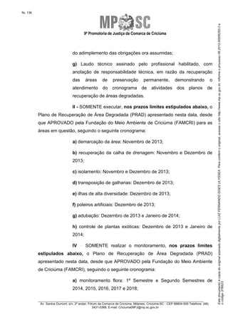 9ª Promotoria de Justiça da Comarca de Criciúma

do adimplemento das obrigações ora assumidas;
g) Laudo técnico assinado pelo profissional habilitado, com
anotação de responsabilidade técnica, em razão da recuperação
das

áreas

de

preservação

atendimento

do

cronograma

permanente,
de

atividades

demonstrando
dos

planos

o
de

recuperação de áreas degradadas.
II - SOMENTE executar, nos prazos limites estipulados abaixo, o
Plano de Recuperação de Área Degradada (PRAD) apresentado nesta data, desde
que APROVADO pela Fundação do Meio Ambiente de Criciúma (FAMCRI) para as
áreas em questão, seguindo o seguinte cronograma:
a) demarcação da área: Novembro de 2013;
b) recuperação da calha de drenagem: Novembro e Dezembro de
2013;
c) isolamento: Novembro e Dezembro de 2013;
d) transposição de galharias: Dezembro de 2013;
e) ilhas de alta diversidade: Dezembro de 2013;
f) poleiros artificiais: Dezembro de 2013;
g) adubação: Dezembro de 2013 e Janeiro de 2014;
h) controle de plantas exóticas: Dezembro de 2013 e Janeiro de
2014;
IV

SOMENTE realizar o monitoramento, nos prazos limites

estipulados abaixo, o Plano de Recuperação de Área Degradada (PRAD)
apresentado nesta data, desde que APROVADO pela Fundação do Meio Ambiente
de Criciúma (FAMCRI), seguindo o seguinte cronograma:
a) monitoramento flora: 1º Semestre e Segundo Semestres de
2014, 2015, 2016, 2017 e 2018;
________________________________________________________________________
Av. Santos Dumont, s/n, 2º andar, Fórum da Comarca de Criciúma, Milanesi, Criciúma-SC - CEP 88804-500 Telefone: (48)
3431-5368, E-mail: Criciuma09PJ@mp.sc.gov.br

Este documento é cópia do original assinado digitalmente por LUIZ FERNANDO GOES ULYSSEA. Para conferir o original, acesse o site http://www.mp.sc.gov.br, informe o processo 06.2013.00006250-3 e
o código 37B923.

fls. 136

 