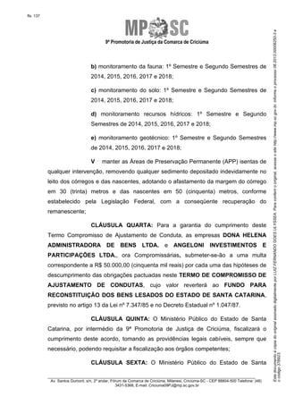 9ª Promotoria de Justiça da Comarca de Criciúma

b) monitoramento da fauna: 1º Semestre e Segundo Semestres de
2014, 2015, 2016, 2017 e 2018;
c) monitoramento do solo: 1º Semestre e Segundo Semestres de
2014, 2015, 2016, 2017 e 2018;
d) monitoramento recursos hídricos: 1º Semestre e Segundo
Semestres de 2014, 2015, 2016, 2017 e 2018;
e) monitoramento geotécnico: 1º Semestre e Segundo Semestres
de 2014, 2015, 2016, 2017 e 2018;
V

manter as Áreas de Preservação Permanente (APP) isentas de

qualquer intervenção, removendo qualquer sedimento depositado indevidamente no
leito dos córregos e das nascentes, adotando o afastamento da margem do córrego
em 30 (trinta) metros e das nascentes em 50 (cinquenta) metros, conforme
estabelecido pela Legislação Federal, com a conseqüente recuperação do
remanescente;
CLÁUSULA QUARTA: Para a garantia do cumprimento deste
Termo Compromisso de Ajustamento de Conduta, as empresas DONA HELENA
ADMINISTRADORA DE BENS LTDA. e ANGELONI INVESTIMENTOS E
PARTICIPAÇÕES LTDA., ora Compromissárias, submeter-se-ão a uma multa
correspondente a R$ 50.000,00 (cinquenta mil reais) por cada uma das hipóteses de
descumprimento das obrigações pactuadas neste TERMO DE COMPROMISSO DE
AJUSTAMENTO DE CONDUTAS, cujo valor reverterá ao FUNDO PARA
RECONSTITUIÇÃO DOS BENS LESADOS DO ESTADO DE SANTA CATARINA,
previsto no artigo 13 da Lei nº 7.347/85 e no Decreto Estadual nº 1.047/87.
CLÁUSULA QUINTA: O Ministério Público do Estado de Santa
Catarina, por intermédio da 9ª Promotoria de Justiça de Criciúma, fiscalizará o
cumprimento deste acordo, tomando as providências legais cabíveis, sempre que
necessário, podendo requisitar a fiscalização aos órgãos competentes;
CLÁUSULA SEXTA: O Ministério Público do Estado de Santa
________________________________________________________________________
Av. Santos Dumont, s/n, 2º andar, Fórum da Comarca de Criciúma, Milanesi, Criciúma-SC - CEP 88804-500 Telefone: (48)
3431-5368, E-mail: Criciuma09PJ@mp.sc.gov.br

Este documento é cópia do original assinado digitalmente por LUIZ FERNANDO GOES ULYSSEA. Para conferir o original, acesse o site http://www.mp.sc.gov.br, informe o processo 06.2013.00006250-3 e
o código 37B923.

fls. 137

 