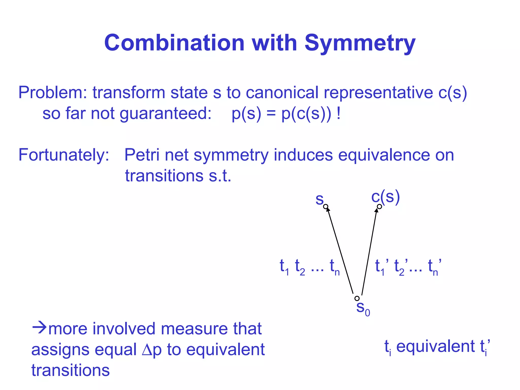 Combination with Symmetry Problem: transform state s to canonical representative c(s) so far not guaranteed:  p(s) = p(c(s)) ! Fortunately:  Petri net symmetry induces equivalence on transitions s.t. more involved measure that assigns equal   p to equivalent transitions s 0 s  t 1  t 2  ... t n c(s) t 1 ’ t 2 ’... t n ’ t i  equivalent t i ’ 