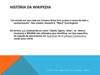 HISTÓRIA DA WIKIPEDIA
“um mundo em que cada ser humano tenha livre acesso à soma de todo o
conhecimento”. Seu criador, Howard G. "Ward" Cunningham
Os termos wiki (traduzindo-se como "rápido, ligeiro, veloz", no idioma
havaiano) e WikiWiki são utilizados para identificar um tipo específico
de coleção de documentos em hipertexto ou o software colaborativo
usado para criá-lo.
P R O F A D R A . M A R I A D E L O S D O L O R E S J P E Ñ A
 