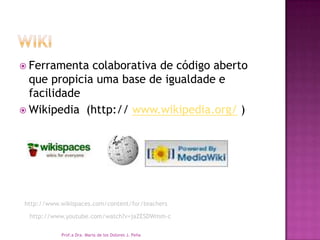  Ferramenta colaborativa de código aberto
que propicia uma base de igualdade e
facilidade
 Wikipedia (http:// www.wikipedia.org/ )
Prof.a Dra. Maria de los Dolores J. Peña
http://www.wikispaces.com/content/for/teachers
http://www.youtube.com/watch?v=jaZESDWmm-c
 