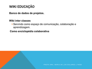 WIKI EDUCAÇÃO
Banco de dados de projetos.
Wiki inter classes
 Servindo como espaço de comunicação, colaboração e
aprendizagem.
Como enciclopédia colaborativa
P R O F A D R A . M A R I A D E L O S D O L O R E S J P E Ñ A
 