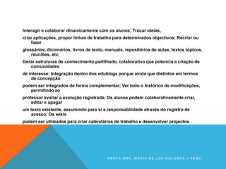 Interagir e colaborar dinamicamente com os alunos; Trocar ideias,
criar aplicações, propor linhas de trabalho para determinados objectivos; Recriar ou
fazer
glossários, dicionários, livros de texto, manuais, repositórios de aulas, textos tópicos,
reuniões, etc;
Gerar estruturas de conhecimento partilhado, colaborativo que potencia a criação de
comunidades
de interesse; Integração dentro dos edublogs porque ainda que distintos em termos
de concepção
podem ser integrados de forma complementar; Ver todo o histórico de modificações,
permitindo ao
professor avaliar a evolução registrada; Os alunos podem colaborativamente criar,
editar e apagar
um texto existente, assumindo para si a responsabilidade através do registro de
acesso; Os wikis
podem ser utilizados para criar calendários de trabalho e desenvolver projectos
P R O F A D R A . M A R I A D E L O S D O L O R E S J P E Ñ A
 