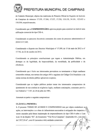 ~,i'1~"'"~'~',,'i)-;:
tJl PREFEITURA MUNICIPAL DE CAMPINAS
do Cadastro Municipal, objetos das matrículas do Primeiro Oficial de Registro de Imóveis
de Campinas de números 17.559, 17.560, 17.557, 17.558, 118.130, 54.181, 122.655 e
118.504, respectivamente;
Considerando que a COMPROMISSÁRIA aprovou projeto para construir no imóvel uma
edificação comercial do tipo CSE-4;
Considerando os pareceres favorávt:is constantes dos autos do processo administrativo n°
2010/11/17.349;
Considerando o disposto nos Decretos Municipais nO 17.589, de 15 de maio de 2012 e n°
17.742, de 22 de outubro de 2012;
Considerando os principios constitucionais que regem a Administração Pública, em
destaque os da legalidade, da impessoalidade, da moralidade, da publicidade e da
eficiência;
Considerando que é licito aos interessados prevenirem ou terminarem o litígio mediante
concessões mútuas, nos termos dos artigos 840 e seguintes do Código Civil brasileiro e de
outras normas de direito público apliicáveis à espécie;
Considerando que os órgãos públicos podem tomar dos interessados compromisso de
ajustamento de sua conduta às exigl~ncias legais, mediante cominações, consoante prevê a
Lei Federal n.o 7.347, de 24 de julho de 1985;
Assumem as partes o seguinte compromisso:
CLÁUSULA PRIMEIRA
1. O presente TERMO DE ACORDO E COMPROMISSO tem por objeto estabelecer as~
ações, as intervenções e as obras de infraestrutura necessárias à mitigação dos impactos a
serem causados pela futura implantação de empreendimento do tipo CSE-4 sobre o Lote '.
Lote 16 da Quadra "JK", do loteamento "Vila Nova Campinas", Quarteirão 611, comq.ár~i!
de 2.927,30 m2
" com 63 (sessenta e três) unidades comerciais. 'i ~:c,
, ,
2
 