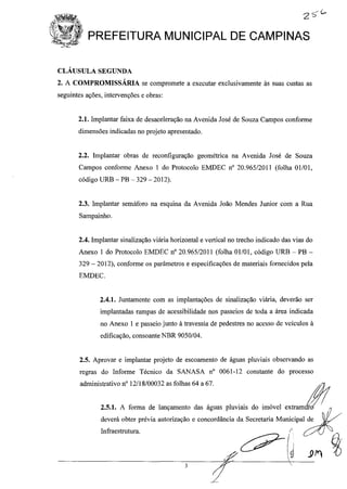 PREFEITURA MUNICIPAL DE CAMPINAS
3
CLÁUSULA SEGUNDA
2. A COMPROMISSÁRIA se compromete a executar exclusivamente às suas custas as
seguintes ações, intervenções e obras:
2.1. Implantar faixa de desaceleração na Avenida José de Souza Campos conforme
dimensões indicadas no projeto apresentado.
2.2. Implantar obras de reconfiguração geométrica na Avenida José de Souza
Campos conforme Anexo 1 do Protocolo EMDEC nO 20.965/2011 (folha Olf01,
código URB - PB - 329 - 2012).
2.3. Implantar semáforo na esquina da Avenida João Mendes Junior com a Rua
Sampainho.
2.4. Implantar sinalização viária horizontal e vertical no trecho indicado das vias do
Anexo 1 do Protocolo EMDEC nO 20.965/2011 (folha 01/01, código URB - PB -
329 - 2012), conforme os parâmetros e especificações de materiais fornecidos pela
EMDEC.
2.4.1. Juntamente com as implantações de sinalização viária, deverão ser
implantadas rampas de acessibilidade nos passeios de toda a área indicada
no Anexo 1 e passeio junto à travessia de pedestres no acesso de veículos à
edificação, consoante NBR 9050/04.
2.5. Aprovar e implantar projeto de escoamento de águas pluviais observando as
regras do Informe Técnico da SANASA nO 0061-12 constante do processo
administrativo n° 12/18/00032 as folhas 64 a 67.
deverá obter prévia autorização e concordância da Secretaria Municipal de
Infraestrutura. ,r ~
L?-I .
I I
~ ~ .9fY't
r '
 