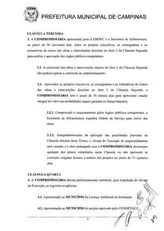 PREFEITURA MUNICIPAL DE CAMPINAS
CLÁUSULA TERCEIRA
3. A COMPROMISSÁRIA apresentará junto à EMDEC e à Secretaria de Infraestruura,
no prazo de 90 (noventa) dias, todos os projetos executivos, os cronogramas e as
estimativas de custos das obras e intervenções descritas no item 2 da Cláusula Segunda
para análise e aprovação dos órgãos públicos competentes.
3.1. A conclusão das obras e intervenções objetos do item 2 da Cláusula Segunda
não poderá superar a conclusão do empreendimento.
3.2. Aprovados os projetos executivos, os cronogramas e as estimativas de custos
das obras e intervenções descritas no item 2 da Cláusula Segunda, a
COMPROMISSÁRIA terá o prazo de 30 (trinta) dias para apresentar caução
integral do valor nas modalidades seguro garantia ou fiança-bancária.
3.2.1. Comprovado o caucionamento pelos órgãos públicos competentes, a
Secretaria de Infraestrutura expedirá Ordem de Serviço para início das
obras.
3.3.2. Independentemente da aplicação das penalidades previstas na
Cláusula Décima deslte Termo, o Alvará de Execução do empreendimento
será cassado e a obra embargada caso a COMPROMISSÁRIA descumpra
qualquer dos prazos estipulados nesta Cláusula ou não apresente as
correções exigidas durante a análise dos projetos no prazo de 15 (quinze)
dias.
CLÁUSULA QUARTA
4
4. A COMPROMISSÁRIA deverá preliminarmente satisfazer, para expedição do AIV~
de Execução, as seguintes exigências: "'~
~l.Ap=","çfu> ~MUNlclPIO d, Li,oo" Amhi_ doI","l"". &::l' .
4.2. Apresentação ao MUNICÍPIO do projeto aprovado pelo CONDEPACC",
Lf Y
 