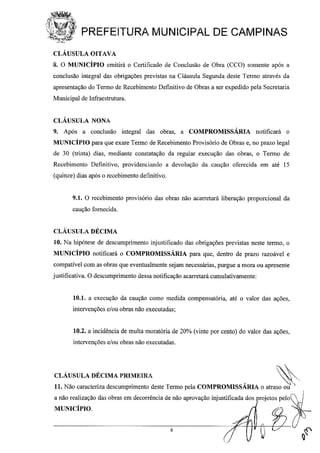PREFEITURA MUNICIPAL DE CAMPINAS
CLÁUSULA OITAVA
8. O MUNICÍPIO emitirá o Certificado de Conclusão de Obra (CCO) somente após a
conclusão integral das obrigações previstas na Cláusula Segunda deste Tenno através da
apresentação do Tenno de Recebimtmto Definitivo de Obras a ser expedido pela Secretaria
Municipal de Infraestrutura.
CLÁUSULA NONA
9. Após a conclusão integral das obras, a COMPROMISSÁRIA notificará o
MUNICÍPIO para que exare Tenno de Recebimento Provisório de Obras e, no prazo legal
de 30 (trinta) dias, mediante constatação da reguiar execução das obras, o Tenno de
Recebimento Definitivo, providenciando a devolução da caução oferecida em até 15
(quinze) dias após o recebimento definitivo.
9.1. O recebimento provisório das obras não acarretará liberação proporcional da
caução fornecida.
CLÁUSULA DÉCIMA
10. Na hipótese de descumprimento injustificado das obrigações previstas neste termo, o
MUNICÍPIO notificará o COMPROMISSÁRIA para que, dentro de prazo razoável e
compatível com as obras que eventualmente sejam necessárias, purgue a mora ou apresente
justificativa. O descumprimento dessa notificação acarretará cumulativamente:
10.1. a execução da caução como medida compensatória, até o valor das ações,
intervenções e/ou obras não executadas;
10.2. a incidência de multa moratória de 20% (vinte por cento) do valor das ações,
intervenções e/ou obras não executadas.
CLÁUSULA DÉCIMA PRIMEIRA ~
11. Não caracteriza descumprimento deste Tenno pela COMPROMISSÁRIA o atraso ou '
a não realização das obras em decorrência de não aprovação injustificada dos projetos pelo ~
MUNICÍPIO.
6
 