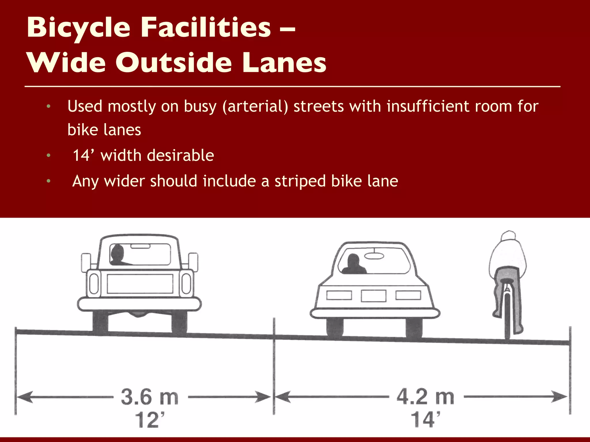 Bicycle Facilities –
Wide Outside Lanes
 •   Used mostly on busy (arterial) streets with insufficient room for
     bike lanes
 •   14’ width desirable
 •   Any wider should include a striped bike lane
 
