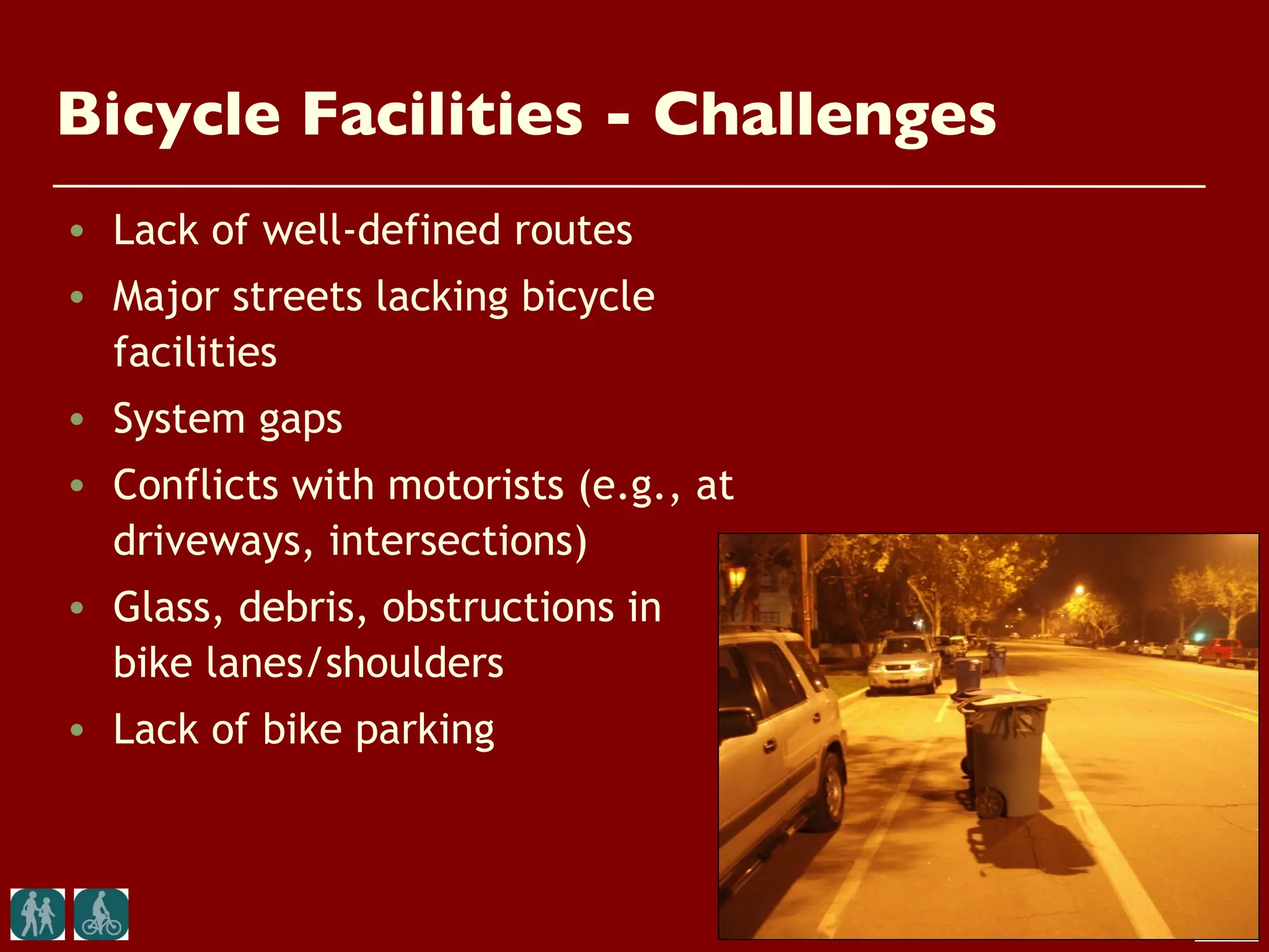 Bicycle Facilities - Challenges
• Lack of well-defined routes
• Major streets lacking bicycle
  facilities
• System gaps
• Conflicts with motorists (e.g., at
  driveways, intersections)
• Glass, debris, obstructions in
  bike lanes/shoulders
• Lack of bike parking
 