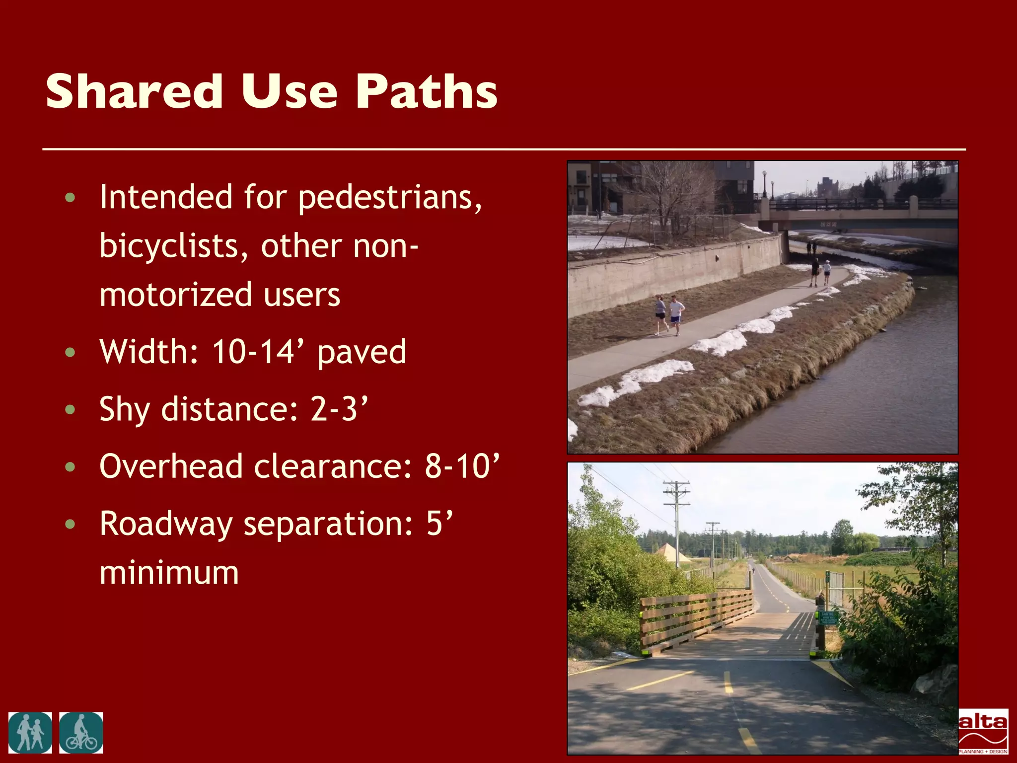 Shared Use Paths
• Intended for pedestrians,
  bicyclists, other non-
  motorized users
• Width: 10-14’ paved
• Shy distance: 2-3’
• Overhead clearance: 8-10’
• Roadway separation: 5’
  minimum
 
