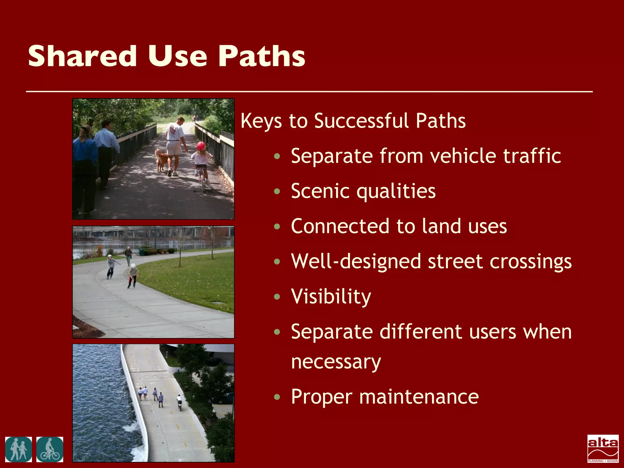 Shared Use Paths
            Keys to Successful Paths
               • Separate from vehicle traffic
               • Scenic qualities
               • Connected to land uses
               • Well-designed street crossings
               • Visibility
               • Separate different users when
                 necessary
               • Proper maintenance
 