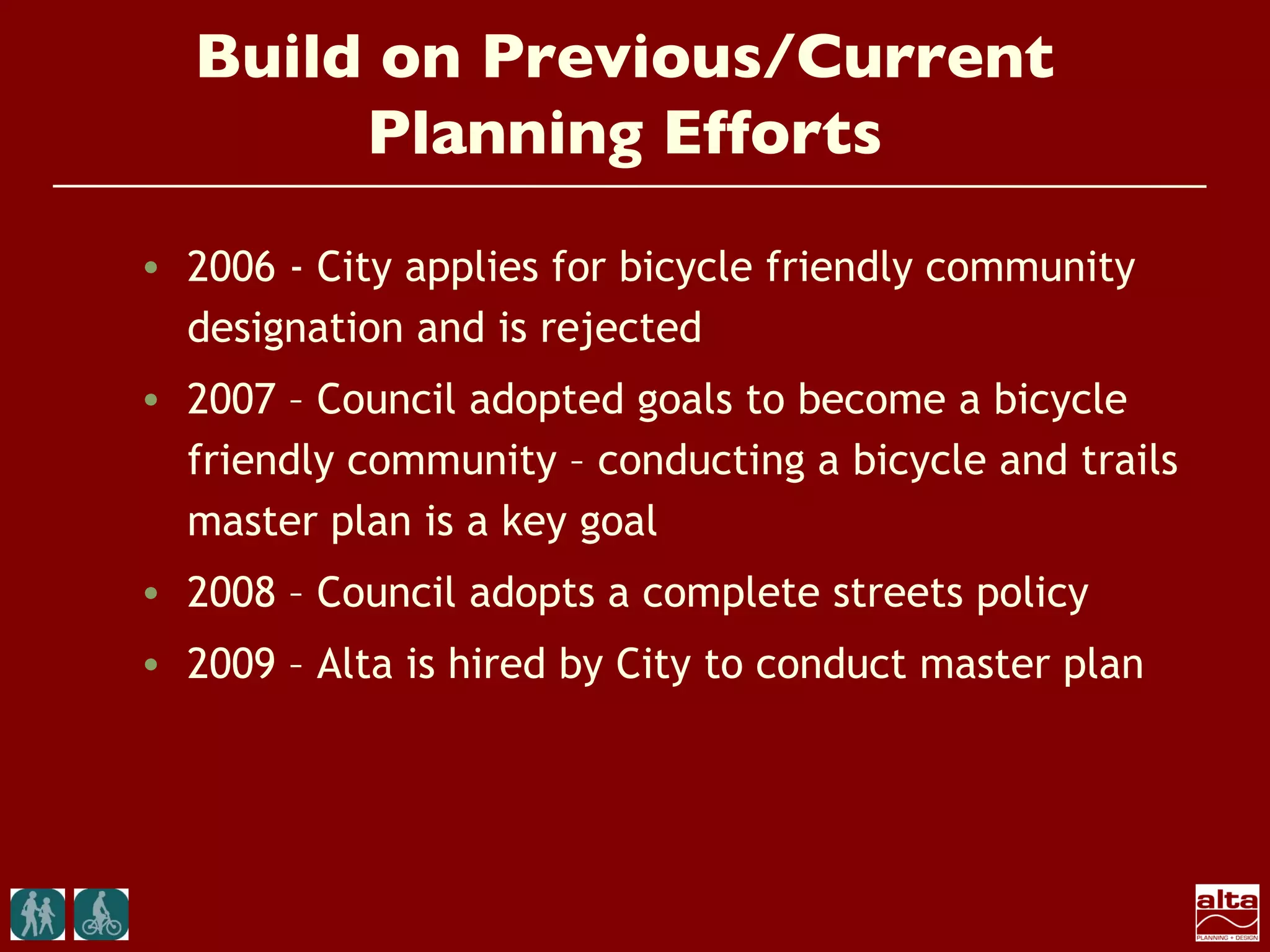 Build on Previous/Current
       Planning Efforts
• 2006 - City applies for bicycle friendly community
  designation and is rejected
• 2007 – Council adopted goals to become a bicycle
  friendly community – conducting a bicycle and trails
  master plan is a key goal
• 2008 – Council adopts a complete streets policy
• 2009 – Alta is hired by City to conduct master plan
 