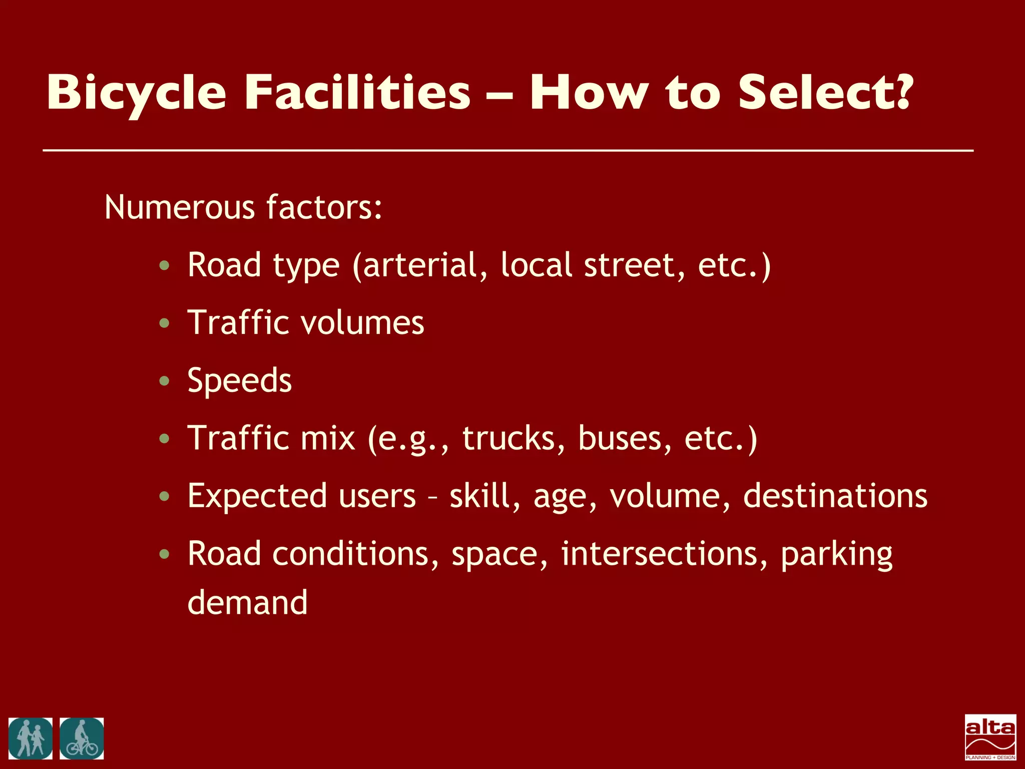 Bicycle Facilities – How to Select?

  Numerous factors:
     • Road type (arterial, local street, etc.)
     • Traffic volumes
     • Speeds
     • Traffic mix (e.g., trucks, buses, etc.)
     • Expected users – skill, age, volume, destinations
     • Road conditions, space, intersections, parking
       demand
 