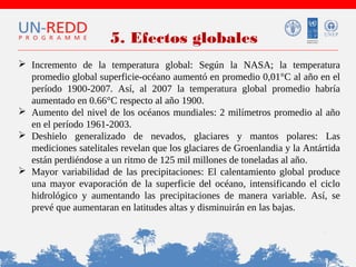 5. Efectos globales
 Incremento de la temperatura global: Según la NASA; la temperatura
promedio global superficie-océano aumentó en promedio 0,01°C al año en el
período 1900-2007. Así, al 2007 la temperatura global promedio habría
aumentado en 0.66°C respecto al año 1900.
 Aumento del nivel de los océanos mundiales: 2 milímetros promedio al año
en el período 1961-2003.
 Deshielo generalizado de nevados, glaciares y mantos polares: Las
mediciones satelitales revelan que los glaciares de Groenlandia y la Antártida
están perdiéndose a un ritmo de 125 mil millones de toneladas al año.
 Mayor variabilidad de las precipitaciones: El calentamiento global produce
una mayor evaporación de la superficie del océano, intensificando el ciclo
hidrológico y aumentando las precipitaciones de manera variable. Así, se
prevé que aumentaran en latitudes altas y disminuirán en las bajas.

 