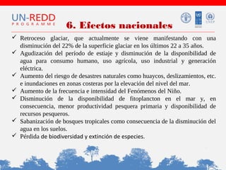 6. Efectos nacionales
 Retroceso glaciar, que actualmente se viene manifestando con una
disminución del 22% de la superficie glaciar en los últimos 22 a 35 años.
 Agudización del período de estiaje y disminución de la disponibilidad de
agua para consumo humano, uso agrícola, uso industrial y generación
eléctrica.
 Aumento del riesgo de desastres naturales como huaycos, deslizamientos, etc.
e inundaciones en zonas costeras por la elevación del nivel del mar.
 Aumento de la frecuencia e intensidad del Fenómenos del Niño.
 Disminución de la disponibilidad de fitoplancton en el mar y, en
consecuencia, menor productividad pesquera primaria y disponibilidad de
recursos pesqueros.
 Sabanización de bosques tropicales como consecuencia de la disminución del
agua en los suelos.
 Pérdida de biodiversidad y extinción de especies.

 