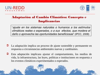 Adaptación al Cambio Climático: Concepto e
Implicancias
“ajuste en los sistemas naturales o humanos a los estímulos

climáticos reales o esperados, o a sus efectos, que modera el
daño o aprovecha las oportunidades beneficiosas ” (IPCC, 2008)

 La adaptación implica un proceso de ajuste sostenible y permanente en
respuesta a circunstancias ambientales nuevas y cambiantes.
 Esta adaptación implicara ajustar el comportamiento, los medios de
vida, la infraestructura, las leyes, políticas e instituciones en respuesta a
los eventos climáticos experimentados o esperados.

 