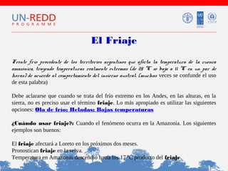 El Friaje
Frente frío procedente de los territorios argentinos que afecta la temperatura de la cuenca
amazónica, trayendo temperaturas realmente extremas (de 25 ºC se baja a 11 ºC en un par de
horas) de acuerdo al comportamiento del invierno austral. (muchas veces se confunde el uso
de esta palabra)
Debe aclararse que cuando se trata del frío extremo en los Andes, en las alturas, en la
sierra, no es preciso usar el término friaje. Lo más apropiado es utilizar las siguientes
opciones: Ola de frío; Heladas; Bajas temperaturas
¿Cuándo usar friaje?: Cuando el fenómeno ocurra en la Amazonía. Los siguientes
ejemplos son buenos:
El friaje afectará a Loreto en los próximos dos meses.
Pronostican friaje en la selva.
Temperatura en Amazonas descendió hasta los 17 ºC producto del friaje.

 