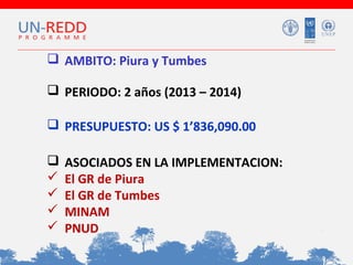  AMBITO: Piura y Tumbes
 PERIODO: 2 años (2013 – 2014)
 PRESUPUESTO: US $ 1’836,090.00






ASOCIADOS EN LA IMPLEMENTACION:
El GR de Piura
El GR de Tumbes
MINAM
PNUD

 