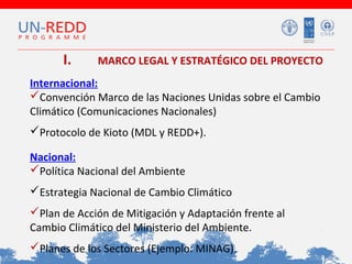 I.

MARCO LEGAL Y ESTRATÉGICO DEL PROYECTO

Internacional:
Convención Marco de las Naciones Unidas sobre el Cambio
Climático (Comunicaciones Nacionales)
Protocolo de Kioto (MDL y REDD+).
Nacional:
Política Nacional del Ambiente
Estrategia Nacional de Cambio Climático
Plan de Acción de Mitigación y Adaptación frente al
Cambio Climático del Ministerio del Ambiente.
Planes de los Sectores (Ejemplo: MINAG).

 