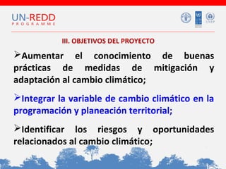 III. OBJETIVOS DEL PROYECTO
 
Aumentar el conocimiento de buenas
prácticas de medidas de mitigación y
adaptación al cambio climático;

Integrar la variable de cambio climático en la
programación y planeación territorial;
Identificar los riesgos y oportunidades
relacionados al cambio climático;

 