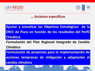 ... Acciones específicas
Ajustar y actualizar los Objetivos Estratégicos de la
ERCC de Piura en función de los resultados del Perfil
Climático
Formulación del Plan Regional Integrado de Cambio
Climático
Formulación de proyectos para la implementación de
acciones tempranas de mitigación y adaptación al
cambio climático

 