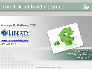 The Risks of Building Green
©2010 Liberty Building Forensics Group®
1
George H. DuBose, CGC
www.libertybuilding.com
407.467.5518
April 20, 2012
TACC Spring Meeting
Lexington, KY.
 
