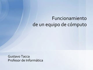 Gustavo Tacca
Profesor de Informática
Funcionamiento
de un equipo de cómputo
 