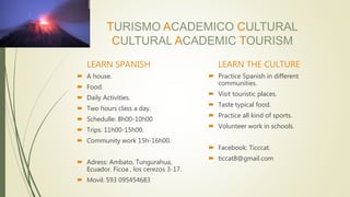 TURISMO ACADEMICO CULTURAL
CULTURAL ACADEMIC TOURISM
LEARN SPANISH
 A house.
 Food.
 Daily Activities.
 Two hours class a day.
 Schedulle: 8h00-10h00
 Trips: 11h00-15h00.
 Community work 15h-16h00.
 Adress: Ambato, Tungurahua,
Ecuador. Ficoa , los cerezos 3-17.
 Movil: 593 095454683
LEARN THE CULTURE
 Practice Spanish in different
communities.
 Visit touristic places.
 Taste typical food.
 Practice all kind of sports.
 Volunteer work in schools.
 Facebook: Ticccat.
 ticcat8@gmail.com
 