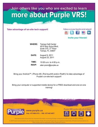 WHERE:     Tampa Call Center
                              4010 Boy Scout Blvd.
                              Suite 375, 3rd Floor
                              Tampa, FL 33607

                    DATE:     August 9, 2011
                              August 23, 2011

                     TIME:    10:00 a.m. to 4:00 p.m.
                    RSVP:     alan.poon@purple.us



 Bring your Android™, iPhone 4®, iPod touch® and/or iPad® 2 to take advantage of
                          Purple’s on-site tech support!



Bring your computer or supported mobile device for a FREE download and one-on-one
                                     training!
 