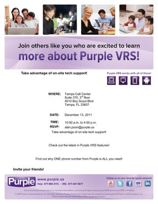 WHERE:     Tampa Call Center
                   Suite 375, 3rd floor
                   4010 Boy Scout Blvd
                   Tampa, FL 33607


         DATE:     December 13, 2011

         TIME:     10:00 a.m. to 4:00 p.m.
         RSVP:     alan.poon@purple.us
          Take advantage of on-site tech support!



        Check out the latest in Purple VRS features!



Find out why ONE phone number from Purple is ALL you need!
 