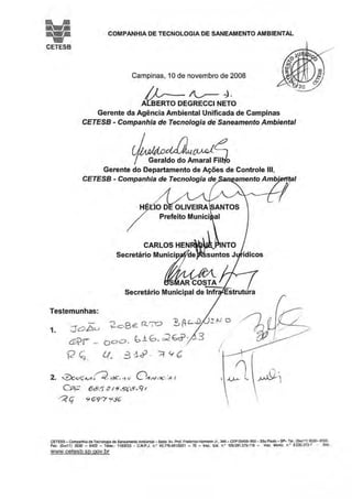 COMPANHIA DE TECNOLOGIA DE SANEAMENTO AMBIENTAL
CETESB
Campinas, 1Ode novembro de 2008
/i_,__~~­
AYsERTO DEGRECCI NETO
Gerente da Agência Ambiental Unificada de Campinas
CETESB - Companhia de Tecnologia de Saneamento Ambiental
~~~~~;JGerente do Departamento de Ações de Controle 111,
CETESB - Companhia de Tecnologia de amento Amb
1
1
Testemunhas:
1. J o b u
a.-va=
'í2 ç;.
?c.BE P---~ ~ AL..D
0
o o. 6 j_ G · c:2 E;çj)- - 3
Lt., 3 :.i~ - ::t Y b
2. ..:2)ouÇ~.-~~ %~C ·t c/ o~"'-':?C· ~ 1
CP;:: 6&.5 3 í9~?G'(9-9t
~ (;' S<G'9'"7 y:_9G'
CETESB - Companhia de Tecnologia ae Saneamento Ambient<JI- Sede: Av. Prof. FrooeMco Hermann Jr., 345- CEP 0545~900 - sao Paulo- SP- Tel.: (010(1 ~) 303Q- 6000.
Fax. (0)0(11 ) 3030- 6402 - Telex.: 111!3053 - C.N.P,J. n.• 43.776.491/0001 - 70 - lnsc. Est. n: 109.091.375-118 - lnsc. MJnic. n.• 8.030.313-7 • Sito
www.cetesb.sp.gov.br
 