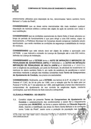COMPANHIA DE TECNOLOGIA DE SANEAMENTO AMBIENTAL
CETESB
anteriormente utilizadas para deposição de lixo, denomínadas "aterro sanitário Santa
Bárbara" e "Lixão da Pirelli";
CONSIDERANDO que as áreas acima mencionadas não mais recebem qualquer
disposição de resíduos sólidos e ambas são objeto de ação de controle com vistas à
sua reabilitação;
CONSIDERANDO que as condições operacionais do Aterro Delta A foram alteradas ao
longo do perfodo de funcionamento e que para atingir a cota 630 metros, objeto do
licenciamento, a Prefeitura Municipal de Campinas deverá comprovar mediante estudo
aprofundado que serão mantidas as condições de segurança e estabilidade do maciço
de resíduos.
CONSIDERANDO que este estudo deve ser objeto de análise e aprovação pela
.CETESB, o que instruirá a emissão da Licença de Operação até a cota 630 metros,
definida na licença de Instalação;
CONSIDERANDO que a CETESB lavrou o AUTO DE INFRAÇÃO E IMPOSIÇÃO DE
PENALIDADE DE ADVERTÊNCIA (AIIPA) n° 05002422 e os AUTOS DE INFRAÇÃO
IMPOSIÇÃO DE PENALIDADE DE MULTA (AIIPM's) n° 05001030 e n° 05001 034,
com a exigência de paralisação, por parte do Municipio, da atividade de recebimento de
resíduos no aterro sanitário Delta A, em razão da existência de pendências a serem
atendidas mediante a adoção das medidas constantes neste Termo de Compromisso
de Ajustamento de Conduta, nos prazos ora assinaladas:
CONSIDERANDO, finalmente, que a CETESB, nos termos do§ 6°, do artigo 5°, da Lei
Federal n° 7.347, de 24 de julho de 1.985, com a redação que lhe foi dada pela Lei
Federal n° 8.078, de 11 de setembro de 1.990, está legitimada a tomar dos interessados
compromisso de ajustamento de sua conduta às exigências legais, mediante
cominações, que terá eficácia de título executivo extrajudicial.
CLÁUSULA PRIMEIRA- DO OBJETO
1.1. de~Constitui objeto do presente Termo de Compromisso de Ajustamento
Conduta o estabelecif!lento das condicionantes a serem fiel e integralmente &cumpridas pelo MUNICIPIO, na forma e prazos definidos na Cláusula Segunda ,
deste, visando a reabilitação das áreas do Aterro Santa Bárbara e da conh ida
como "Lixão da Pirelli", assim como a proteção da população nas ár ~rt'Ht,fB~"'­
o
CErESB - Companhoe da Tecnologia de SaneamenloAmblet1tal - Sede: Av. Prof. Frederico e nn Jr.. 345- CEP 05459-900- São Paolo-SP- et; (0 )11030-'1~
Fax: (On ll) 3030 - 6402 - Telex.: 1183053 • C.N.P.J. n.' 43.776491/0001 - 70 1 c. Esl. n • 109.091.375-118 - lnsc. Munlc 8.0 .
www.cetesb.sp.gov.br
 