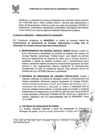 COMPANHIA DE TECNOLOGIA DE SANEAMENTO AMBIENTAL
CETESB
influência, e a obtenção de Licença de Operação até a cota 630 metros solicitada
em 17/02/1998 para o Aterro sanitário Delta A, até que seja implementado o
Plano de Encerramento, conforme consta nos autos dos processos CETESB n°
05/00274/04, 05/00260/04, 05/00542/92, 05/00469/00, 05/01000/08 05/01096/08
e 05/01096/08, em curso na Agência Ambiental Unificada de Campinas.
CLÁUSULA SEGUNDA· OBRIGAÇÕES DO MUNICÍPIO
2.1 . Constituem obrigações do MUNICÍPIO, no âmbito do presente Termo de
Compromisso de Ajustamento de Conduta, relativamente à antiga área de
disposição de resíduos denominada Aterro Santa Bárbara:
a) MONITORAMENTO DO SISTEMA VERTICAL GREEN: Manter e avaliar de
forma permanente a estabilidade da estrutura de proteção das margens do
Córrego Piçarrão, denominado "Vertical Green", com objetivo de eliminar
riscos de deslizamentos de materiais do aterro para o Córrego Piçarrão e
possibilitar a adoção de medidas corretivas caso o monitoramento assim
indicar e apresentar relatório bimestral do monitoramento geotécnico da citada
estrutura e dos deslocamentos (Marcos Superficiais de De.slocamento),
acompanhado de ART do profissional executor. Esta atividade deverá ser
mantida até que a CETESB determine a paralisação;
b) SISTEMAS DE DRENAGENS DE LÍQUIDOS PERCOLADOS: Ampliar e
implantar melhorias no sistema de drenagem (coleta) e armazenamento dos
líquidos percolados, eliminando qualquer lançamento no Córrego Piçarrão,
conforme projeto apresentado à Cetesb pela Prefeitura de Campinas, que é a
responsável pela eficiência e adequação do mesmo. A destinação final do
Chorume coletado deverá atender os padrões legais de emissão e qualidade
estabelecidos no Regulamento da Lei 997/76, aprovado pelo Decreto 8468/76 J
e suas alterações e Resolução CONAMA 357/05, sendo que a eficiência do ~
sistema implantado será de responsabilidade total do MUNICÍPIO. Prazo .~
31.01.2009. ~
c) SISTEMAS DE DRENAGENS DE GASES:
c.1) Ampliar, implantar melhorias e plano de manutenção no sistem___,~
drenagem de gases, conforme projeto apresentado à Cetesb pela Pr·~
0ftroJi~JI~
§
1./J
:E
. d:
'(',
CETESB- Companhia de Tecnologia de Saneamento Ambiental - Sede: Av. Pror. Frooenoo Hermann Jr., 345 - CEP 05459-900 - SéoPaulo - SP- el.: (
~~C::t:Sb~~~~~';" """'.~NP, o.• <l.m'"""' . ~· '- o.• "'"''"~'" - ""' : : . - l'.~L
 