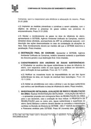 • COMPANHIA DE TECNOLOGIA DE SANEAMENTO AMBIENTAL
CETESB
Campinas, que é a responsável pela eficiência e adequação do mesmo.. Prazo
31.01.2009:
c.2) Implantar as medidas preventivas e corretivas a serem adotadas, com o
objetivo de eliminar a presença de gases voláteis nos arredores do
empreendimento. Prazo 31 .01.2009.
c.3) Manter o monitoramento de gases na área de influência do aterro,
apresentando à CETESB, Agência Ambiental Unificada de Campinas, relatório
bimestral dessa atividade, acompanhada de ART do profissional executor, com
descrição das ações desencadeadas no caso de constatação de situações de
risco. Este monitoramento deverá ser mantido até que a CETESB determine a
paralisação. Prazo Imediato.
d) DESTINAÇÃO FINAL DE CHORUME: Apresentar à CETESB, Agência
Ambiental Unificada de Campinas, relatório bimestral contendo a quantidade
de chorume gerado e sua destinação final. Início imediato.
e) CADASTRAMENTO DOS USUÁRIOS DE ÁGUAS SUBTERRÂNEAS:
e.1 )Cadastrar os usuários das águas subterrâneas na área de influência do
aterro, com respectiva coleta de suas águas para análises em laboratório,
para verificação de sua qualidade. Prazo até 15.11.2008;
e.2) Notificar os moradores locais da impossibilidade de uso das águas
subterrâneas na área, em função de eventual risco toxicológico. Prazo até
15.11.2008.
e.3) Adotar as providências com vista a eliminar o uso da água subterrânea
que venha a ser identificada na área de influência do aterro. Prazo imediato.
f) INVESTIGAÇÃO DETALHADA, AVALIAÇÃO DE RISCO E REABILITAÇÃO
DA ÁREA: Realizar INVESTIGAÇÃO DETALHADA-AVALIAÇÃO DE RISCO
-e apresentar proposta com cronograma físico de REABILITAÇÃO DA ÁREA J
para o uso declarado, caso a avaliação de risco indicar. A PROPOSTA DE ~
REABILITAÇÃO para os meios solo, águas subterrâneas e superficiais do
aterro Santa Bárbara e entorno deverá atender os conceitos e metodologias .f1
contidas na Decisão de Diretoria da CETESB - DO no103/C/E de 22/06 007, X
e Pareceres emitidos pela CETESB. Prazo 90 (noventa) dias. ~ ~
0
e
i wlCETESB- Compannla de TecnO(ogia de Saneamento Ambiental-Sede: Av. Prof. Frederico H Jr.• 345- CEP05459-900-São Paulo - SP 11 _ J,1
Fax: (On11) 3030 - 6402 -Telex.: 1183053 • C.N.P.J. n.• 43.n6.49110001 - 70 - lnsc Est. n.' 109.091.375-118- lnsc. Muni . . ·t'-Sile-1j
www.cetesb.sp.qov.br , 11L
~ lit
 