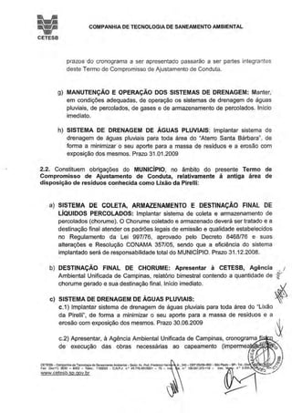 !;iCETESB
COMPANHIA DE TECNOLOGIA DE SANEAMENTO AMBIENTAL
prazos do cronograma a ser apresentado passarão a ser partes integrantes
deste Termo de Compromisso de Ajustamento de Conduta.
g) MANUTENÇÃO E OPERAÇÃO DOS SISTEMAS DE DRENAGEM: Manter,
em condições adequadas, de operação os sistemas de drenagem de águas
pluviais, de percolados, de gases e de armazenamento de percolados. Início
imediato.
h) SISTEMA DE DRENAGEM DE ÁGUAS PLUVIAIS: Implantar sistema de
drenagem de águas pluviais para toda área do "Aterro Santa Bárbara", de
forma a minimizar o seu aporte para a massa de resíduos e a erosão com
exposição dos mesmos. Prazo 31 .01.2009
2.2. Constituem obrigações do MUNICÍPIO, no âmbito do presente Termo de
Compromisso de Ajustamento de Conduta, relativamente á antiga área de
disposição de resíduos conhecida como Lixão da Pirelli:
a) SISTEMA DE COLETA, ARMAZENAMENTO E DESTINAÇÃO FINAL DE
LÍQUIDOS PERCOLADOS: Implantar sistema de coleta e armazenamento de
percolados (chorume). O Chorume coletado e armazenado deverá ser tratado e a
destinação final atender os padrões legais de emissão e qualidade estabelecidos
no Regulamento da Lei 997/76, aprovado pelo Decreto 8468/76 e suas
alterações e Resolução CONAMA 357/05, sendo que a eficiência do sistema
implantado será de responsabilidade total do MUNICÍPIO. Prazo 31.12.2008.
b) DESTINAÇÃO FINAL DE CHORUME: Apresentar à CETESB, Agência
Ambiental Unificada de Campinas, relatório bimestral contendo a quantidade de
' I
rchorume gerado e sua destinação final. Início imediato. ~.~~
c) SISTEMA DE DRENAGEM DE ÁGUAS PLUVIAIS: ~
c.1) Implantar sistema de drenagem de águas pluviais para toda área do "Lixão
da Pirelli", de forma a minimizar o seu aporte para a massa de resíduos e a
erosão com exposição dos mesmos. Prazo 30.06.2009 ~
c.2) Apresentar, à Agência Ambiental Unificada de Campinas, cronograma__..,.......,._
de execução das obras necessárias ao capeamento (impermeatJi(li.'~~~
~ ·
CETESB- Companhia de Tecnologia de Saneamento Ambiental - Sede: Av. Prol, f rodeôco He n Jr.. 345-CEP 0545~900-5ao Paulo - SP-Tet: (0~4:J '' JFax: (Oxx1 1) 3030 - 6402 - Telex.. 1183053 - C.N P.J. n.• 43.776.49110001 - 70 - lns . t. n.• 109.091.375-118 - lnSC.~n • 8.030 -le.Ç'
www.cetesb.sp.qov.br _.
. ~
 