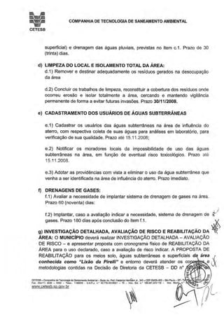 COMPANHIA DE TECNOLOGIA DE SANEAMENTO AMBIENTAL
CETESB
superficial) e drenagem das águas pluviais, previstas no item c.1. Prazo de 30
(trinta) dias.
d) LIMPEZA DO LOCAL E ISOLAMENTO TOTAL DA ÁREA:
d.1) Remover e destinar adequadamente os resíduos gerados na desocupação
da área
d.2) Concluir os trabalhos de limpeza, reconstituir a cobertura dos resíduos onde
ocorreu erosão e isolar totalmente a área, cercando e mantendo vigilância
permanente de forma a evitar futuras invasões. Prazo 30/11/2008.
e) CADASTRAMENTO DOS USUÁRIOS DE ÁGUAS SUBTERRÂNEAS
e.1) Cadastrar os usuários das águas subterrâneas na área de influência do
aterro, com respectiva coleta de suas águas para análises em laboratório, para
verificação de sua qualidade. Prazo até 15.11.2008;
e.2) Notificar os moradores locais da impossibilidade de uso das águas
subterrâneas na área, em função de eventual risco toxicológico. Prazo até
15.11.2008.
e.3) Adotar as providências com vista a eliminar o uso da água subterrânea que
venha a ser identificada na área de influência do aterro. Prazo imediato.
f) DRENAGENS DE GASES:
f.1) Avaliar a necessidade de implantar sistema de drenagem de gases na área.
Prazo 60 (noventa) dias:
~I
f.2) Implantar, caso a avaliação indicar a necessidade, sistema de drenagem de ~
gases. Prazo 180 dias após conclusão do item f.1. ...:.t..
g) INVESTIGAÇÃO DETALHADA, AVALIAÇÃO DE RISCO E REABILITAÇÃO DA ~...
ÁREA: O MUNICÍPIO deverá realizar INVESTIGAÇÃO DETALHADA- AVALIAÇÃO
DE RISCO- e apresentar proposta com cronograma físico de REABILITAÇÃO DA
ÁREA para o uso declarado, caso a avaliação de risco indicar. A PROPOSTA DE
REABILITAÇÃO para os meios solo, águas subterrâneas e superficiais da área {
conhecida como 11
Lixão da Pirelli" e entorno deverá atender os co V
metodologias contidas na Decisão de Diretoria da CETESB - DO no
CETESB - Companhia de TecnOlogia aoSaneamentoAmbiental-Sede: Av. Prol. Freoetic:o He~n Jr., 345 - CEP 05459-900- São Paulo - SP- T oo:m~,,~
Fax: (Olot11) 3030 - 6402 - Telex.. 1183053 - C.N.P.J n • 43.n&.491/0001 - 70 - lnsc. Est. n.• 109.091.375-118 - lnsc. Mu"' n.'
vvww.cetesb.so.gov.br
 