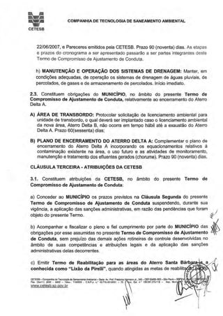 iei COMPANHIA DE TECNOLOGIA DE SANEAMENTO AMBIENTAL
CETESB
22/06/2007, e Pareceres emitidos pela CETESB. Prazo 90 (noventa) dias. As etapas
e prazos do cronograma a ser apresentado passarão a ser partes integrantes deste
Termo de Compromisso de Ajustamento de Conduta.
h) MANUTENÇÃO E OPERAÇÃO DOS SISTEMAS DE DRENAGEM: Manter, em
condições adequadas, de operação os sistemas de drenagem de águas pluviais, de
percolados, de gases e de armazenamento de percolados. Início imediato.
2.3. Constituem obrigações do MUNICÍPIO, no âmbito do presente Termo de
Compromisso de Ajustamento de Conduta, relativamente ao encerramento do Aterro
Delta A.
A) ÁREA DE TRANSBORDO: Protocolar solicitação de licenciamento ambiental para
unidade de transbordo, o qual deverá ser implantado caso o licenciamento ambiental
da nova área, Aterro Delta B, não ocorra em tempo hábil até a exaustão do Aterro
Delta A. Prazo 60(sessenta) dias;
B) PLANO DE ENCERRAMENTO DO ATERRO DELTA A: Complementar o plano de
encerramento do Aterro Delta A incorporando os equacionamentos relativos à
contaminação existente na área, o uso futuro e as atividades de monitoramento,
manutenção e tratamento dos efluentes gerados (chorume). Prazo 90 (noventa) dias.
CLÁUSULA TERCEIRA - ATRIBUIÇÕES DA CETESB
3.1. Constituem atribuições da CETESB, no âmbito do presente Termo de
Compromisso de Aj ustamento de Conduta:
a) Conceder ao MUNICÍPIO os prazos previstos na Cláusula Segunda do presente
Termo de Compromisso de Ajustamento de Conduta suspendendo, durante sua
vigência, a aplicação das sanções administrativas, em razão das pendências que foram J
:~j:::p:~::,n::::i:aroplenoefiel cumprimento porpartedo MUNICÍPIOdas~iobrigações por esse assumidas no presente Termo de Compromisso de Ajustamento ~)
de Conduta, sem prejuízo das demais ações rotineiras de controle desenvolvidas no
âmbito de suas competências e atribuições legais e da aplicação das sanções
administrativas delas decorrentes.
c) Emitir Termo de Reabilitação para as áreas
conhecida como " Lixão da Pirelli", quando atingidas as metas de reabilit•aoê!RJ.,.~7ól
CETESB - Companhía de Tecnologia de Saneamento Ambiental-Sede; Av. Prol.Frederioo Hennann Jr•• 345- CEP 05459-900-Silo Pauto- S
Fax: (Oloc11) 3030 - 6402 - Telex.. 1183053 • C.N.P.J. n.• 43.776.491/0001 - 70 se. Est. n.• 109.091.375-118 - tnsc. Muni
www.cetesb.sp.gov.br
 