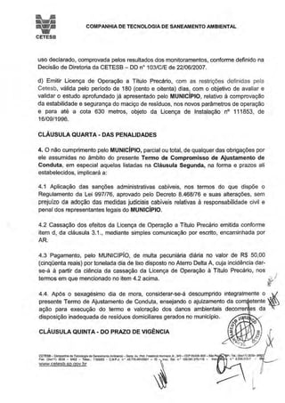 i;! COMPANHIA DE TECNOLOGIA DE SANEAMENTO AMBIENTAL
CETESB
uso declarado, comprovada pelos resultados dos monitoramentos, conforme definido na
Decisão de Diretoria da CETESB - DD no103/C/E de 22/06/2007.
d) Emitir Licença de Operação a Título Precário, com as restrições definidas pela
Cetesb, válida pelo período de 180 (cento e oitenta) dias, com o objetivo de avaliar e
validar o estudo aprofundado já apresentado pelo MUNICÍPIO, relativo à comprovação
da estabilidade e segurança do maciço de resíduos, nos novos parâmetros de operação
e para até a cota 630 metros, objeto da Licença de Instalação no 111853, de
16/09/1996.
CLÁUSULA QUARTA- DAS PENALIDADES
4. O não cumprimento pelo MUNICÍPIO, parcial ou total, de qualquer das obrigações por
ele assumidas no âmbito do presente Termo de Compromisso de Ajustamento de
Conduta, em especial aquelas listadas na Cláusula Segunda, na forma e prazos ali
estabelecidos, implicará a:
4.1 Aplicação das sanções administrativas cabíveis, nos termos do que dispõe o
Regulamento da Lei 997/76, aprovado pelo Decreto 8.468/76 e suas alterações, sem
prejuízo da adoção das medidas judiciais cabíveis relativas à responsabilidade civil e
penal dos representantes legais do MUNICÍPIO.
4.2 Cassação dos efeitos da Licença de Operação a Título Precário emitida conforme
item d, da cláusula 3.1., mediante simples comunicação por escrito, encaminhada por
AR.
4.3 Pagamento, pelo MUNICJPIO, de multa pecuniária diária no valor de R$ 50,00
(cinqüenta reais) por tonelada dia de lixo disposto no Aterro Delta A, cuja incidência dar-
se-á à partir da ciência da cassação da Licença de Operação à Título Precário, nos
termos em que mencionado no item 4.2 acima. t I
4.4. Após o sexagésimo dia de mora, considerar-se-á descumprido integralmente o ~
presente Termo de Ajustamento de Conduta, ensejando o ajuizamento da com etente
ação para execução do termo e valoração dos danos ambientais decorren es da
disposição inadequada de resíduos domiciliares gerados no município.
CLÁUSULA QUINTA · DO PRAZO DE VIGÊNCIA
CETESB- Companhia de Tecnologia de Saneamento Ambiental-Sede: Av. ProL Fredonco Hetm8nn Jr., 345- CEP 05459--900- São Pa
Fax: (Oxx1 1) 3030 - 6402 - Telex.: 1183053 • C.N.P.J. n • 43.n6 491/0001 - 70 -~lnsc. Est n • 109.091.375-118- lnsc
www.cetesb.sp.qov.br ~
~
I
l
 