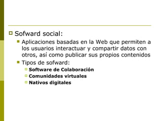  Sofward social:
 Aplicaciones basadas en la Web que permiten a
los usuarios interactuar y compartir datos con
otros, así como publicar sus propios contenidos
 Tipos de sofward:
 Software de Colaboración
 Comunidades virtuales
 Nativos digitales
 
