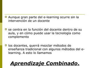  Aunque gran parte del e-learning ocurre sin la
intervención de un docente
 se centra en la función del docente dentro de su
aula, y en cómo puede usar la tecnología como
complemento
 los docentes, querrá mezclar métodos de
enseñanza tradicional con algunos métodos del e-
learning. A esto lo llamamos
Aprendizaje Combinado.
 