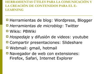 HERRAMIENTAS ÚTILES PARA LA COMUNICACIÓN Y
LA CREACIÓN DE CONTENIDOS PARA EL E-
LEARNING
 Herramientas de blog: Wordpress, Blogger
 Herramientas de microblog: Twitter
 Wikis: PBWiki
 Hospedaje y difusión de videos: youtube
 Compartir presentaciones: Slideshare
 Webmail: gmail, hotmail
 Navegador de web con extensiones:
Firefox, Safari, Internet Explorer
 