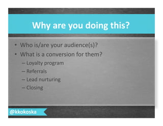 •  Who	
  is/are	
  your	
  audience(s)?	
  
•  What	
  is	
  a	
  conversion	
  for	
  them?	
  
– Loyalty	
  program	
  
– Referrals	
  	
  
– Lead	
  nurturing	
  
– Closing	
  
Why	
  are	
  you	
  doing	
  this?	
  
@kkokoska	
  
 