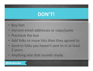 •  Buy	
  lists	
  
•  Harvest	
  email	
  addresses	
  or	
  copy/paste	
  
•  Precheck	
  the	
  box	
  
•  Add	
  folks	
  to	
  more	
  lists	
  than	
  they	
  agreed	
  to	
  
•  Send	
  to	
  folks	
  you	
  haven’t	
  sent	
  to	
  in	
  at	
  least	
  
2	
  years	
  
•  Anything	
  else	
  that	
  sounds	
  shady	
  
DON’T!	
  
@kkokoska	
  
 
